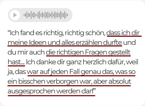 “Ich fand es richtig, richtig schön, dass ich dir meine Ideen und alles erzählen durfte und du mir auch die richtigen Fragen gestellt hast.... Ich danke dir ganz herzlich dafür, weil ja, das war auf jeden Fall genau das, was so ein bisschen verborgen war, aber absolut ausgesprochen werden darf”