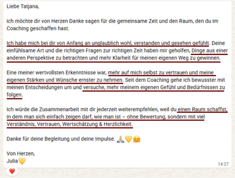 Liebe Tatjana, ich möchte dir von Herzen Danke sagen für die gemeinsame Zeit und den Raum, den du im Coaching geschaffen hast. Ich habe mich bei dir von Anfang an unglaublich wohl, verstanden und gesehen gefühlt. Deine einfühlsame Art und die richtigen Fragen zur richtigen Zeit haben mir geholfen, Dinge aus einer anderen Perspektive zu betrachten und mehr Klarheit für meinen eigenen Weg zu gewinnen. Eine meiner wertvollsten Erkenntnisse war, mehr auf mich selbst zu vertrauen und meine eigenen Stärken und Wünsche ernster zu nehmen. Seit dem Coaching gehe ich bewusster mit meinen Entscheidungen um und versuche, mehr meinem eigenen Gefühl und Bedürfnissen zu folgen. Ich würde die Zusammenarbeit mit dir jederzeit weiterempfehlen, weil du einen Raum schaffst, in dem man sich einfach zeigen darf, wie man ist – ohne Bewertung, sondern mit viel Verständnis, Vertrauen, Wertschätzung & Herzlichkeit. Danke für deine Begleitung und deine Impulse. Von Herzen, Julia