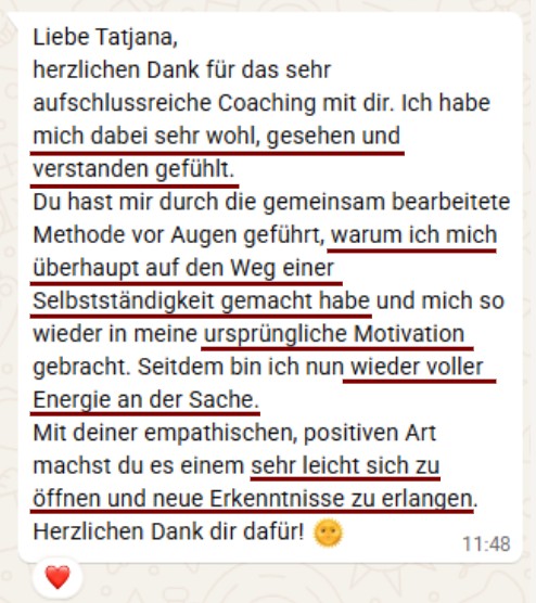 Liebe Tatjana, herzlichen Dank für das sehr aufschlussreiche Coaching mit dir. Ich habe mich dabei sehr wohl, gesehen und verstanden gefühlt. Du hast mir durch die gemeinsam bearbeitete Methode vor Augen geführt, warum ich mich überhaupt auf den Weg einer Selbstständigkeit gemacht habe und mich so wieder in meine ursprüngliche Motivation gebracht. Seitdem bin ich nun wieder voller Energie an der Sache. Mit deiner empathischen, positiven Art machst du es einem sehr leicht sich zu öffnen und neue Erkenntnisse zu erlangen. Herzlichen Dank dir dafür!